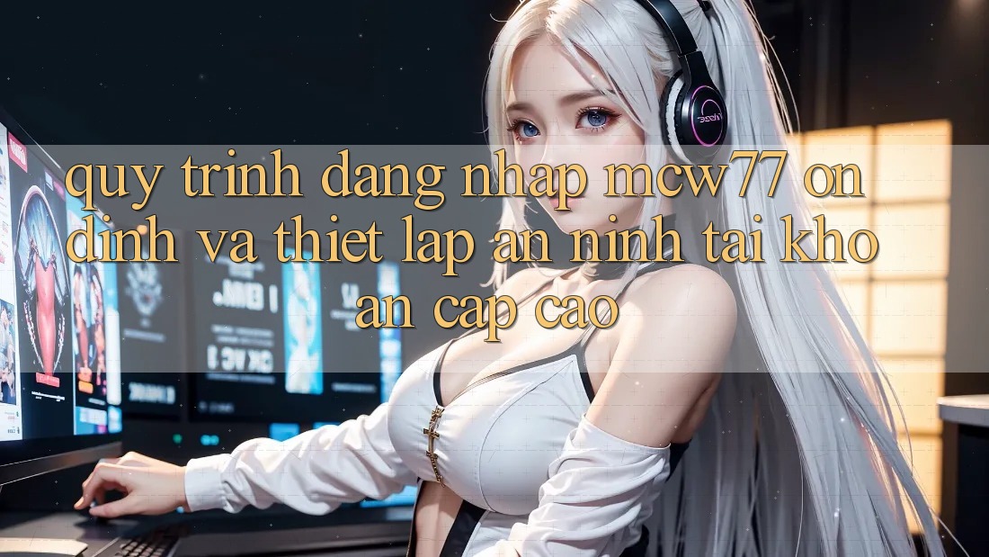 Quy Trình Đăng nhập MCW77 Ổn định Và Thiết Lập An ninh Tài Khoản Cấp Cao