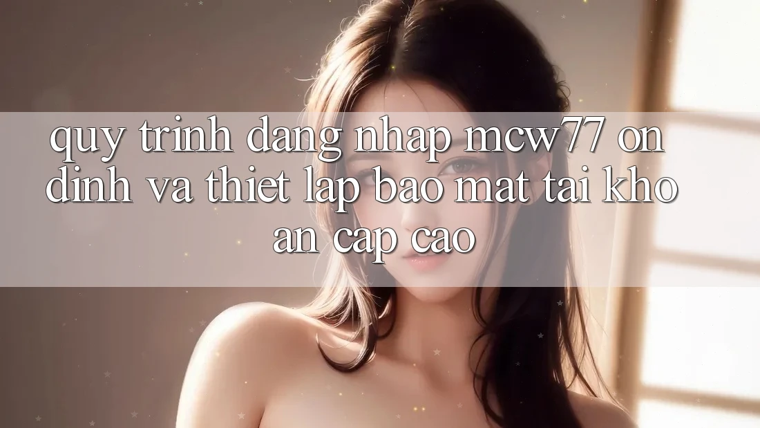 Quy Trình Đăng Nhập MCW77 Ổn định Và Thiết Lập Bảo Mật Tài Khoản Cấp Cao