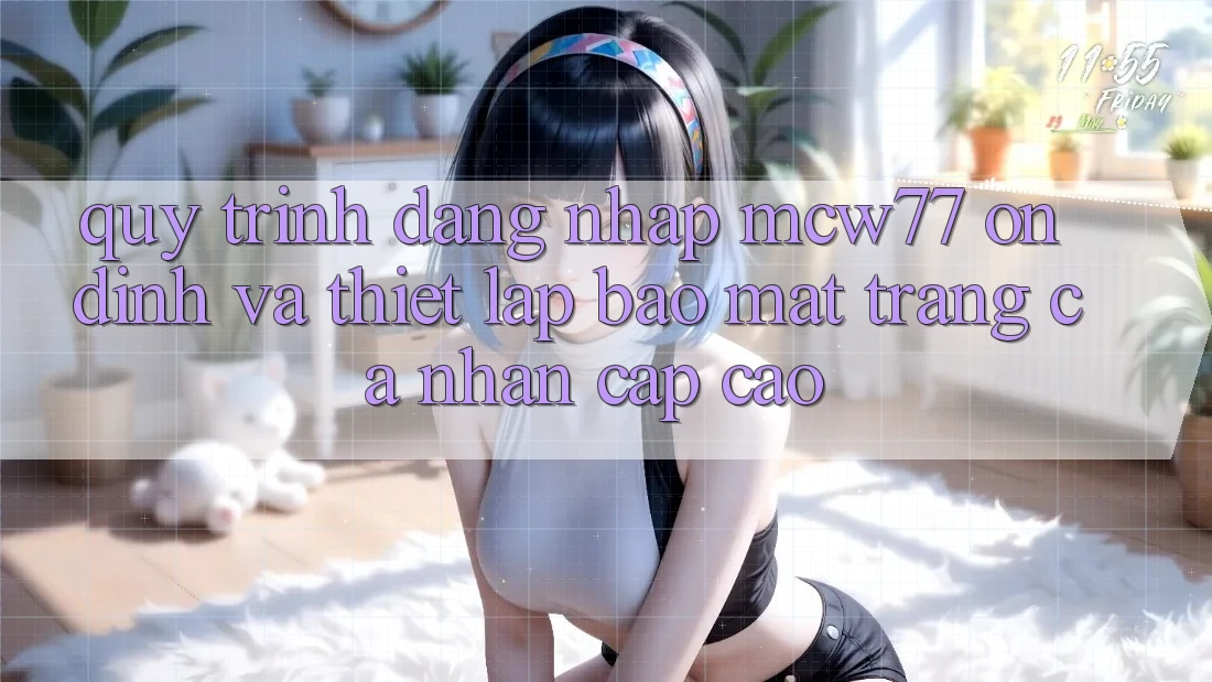 Quy Trình Đăng Nhập MCW77 Ổn định Và Thiết Lập Bảo Mật Trang cá nhân Cấp Cao