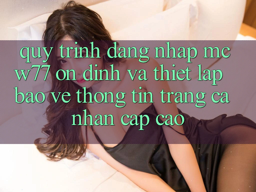Quy Trình Đăng Nhập MCW77 Ổn định Và Thiết Lập Bảo vệ thông tin Trang cá nhân Cấp Cao Quy Trình Đăng Nhập MCW77 Ổn định Và Thiết Lập Bảo vệ thông tin Trang cá nhân Cấp Cao