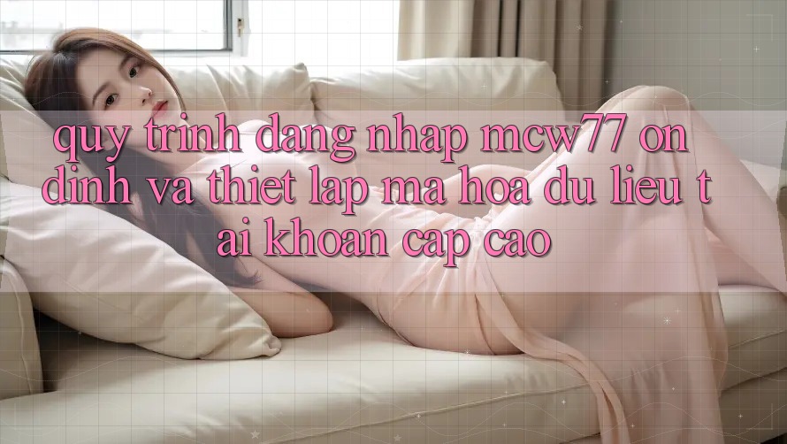 Quy Trình Đăng nhập MCW77 Ổn định Và Thiết Lập Mã hóa dữ liệu Tài Khoản Cấp Cao