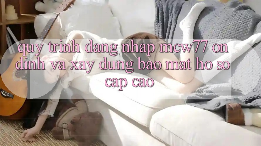 Quy Trình Đăng Nhập MCW77 Ổn định Và Xây dựng Bảo Mật Hồ sơ Cấp Cao