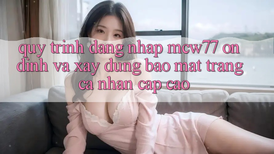 Quy Trình Đăng Nhập MCW77 Ổn định Và Xây dựng Bảo Mật Trang cá nhân Cấp Cao Quy Trình Đăng Nhập MCW77 Ổn định Và Xây dựng Bảo Mật Trang cá nhân Cấp Cao