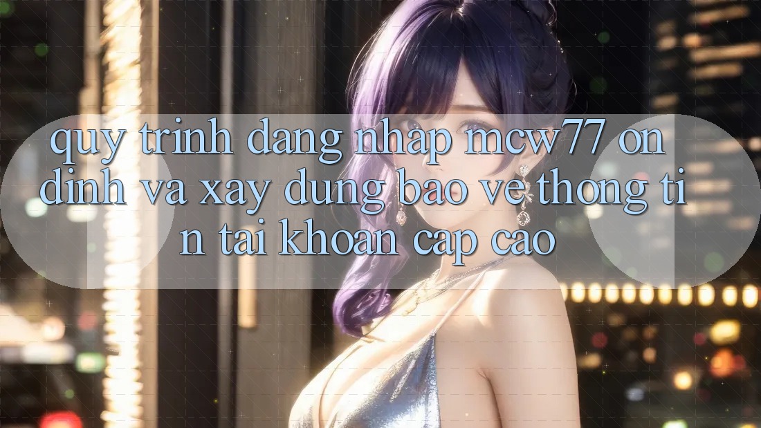 Quy Trình Đăng Nhập MCW77 Ổn định Và Xây dựng Bảo vệ thông tin Tài Khoản Cấp Cao Quy Trình Đăng Nhập MCW77 Ổn định Và Xây dựng Bảo vệ thông tin Tài Khoản Cấp Cao