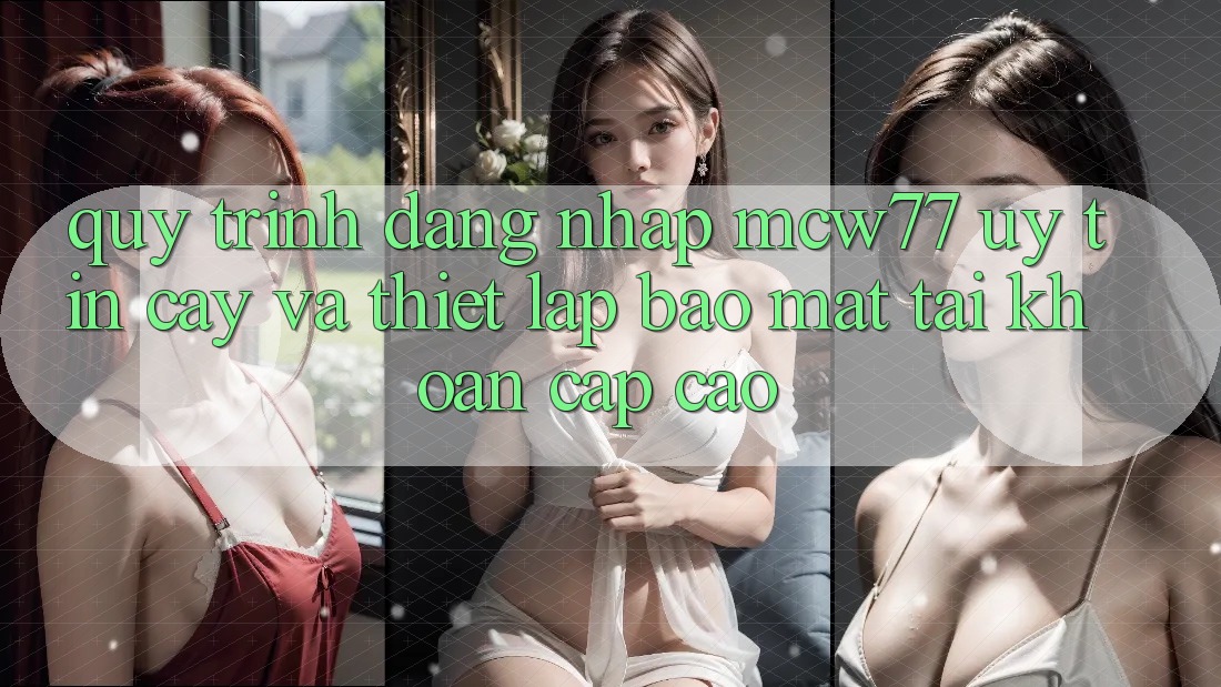 Quy Trình Đăng Nhập MCW77 Uy tín cậy Và Thiết Lập Bảo Mật Tài Khoản Cấp Cao