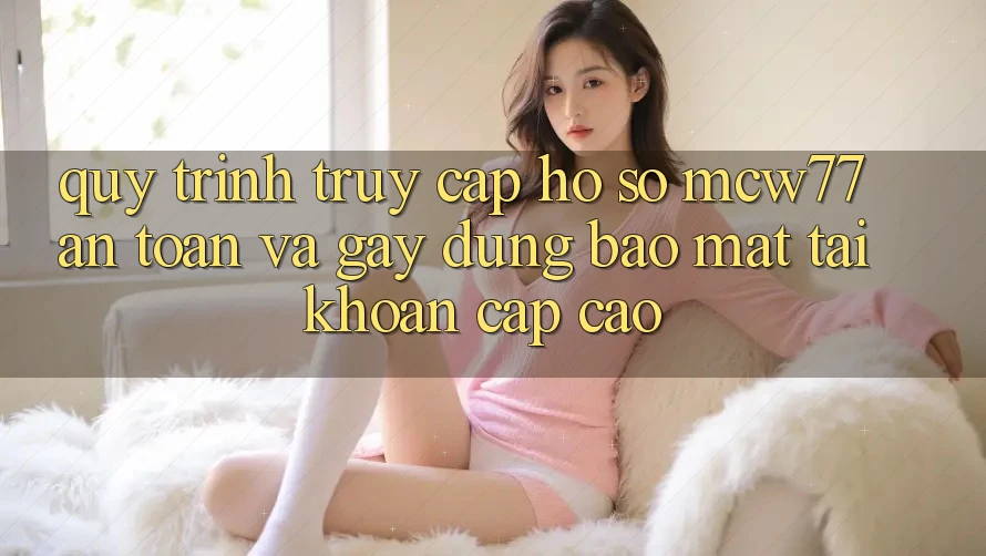 Quy Trình Truy cập hồ sơ MCW77 An Toàn Và Gây dựng Bảo Mật Tài Khoản Cấp Cao