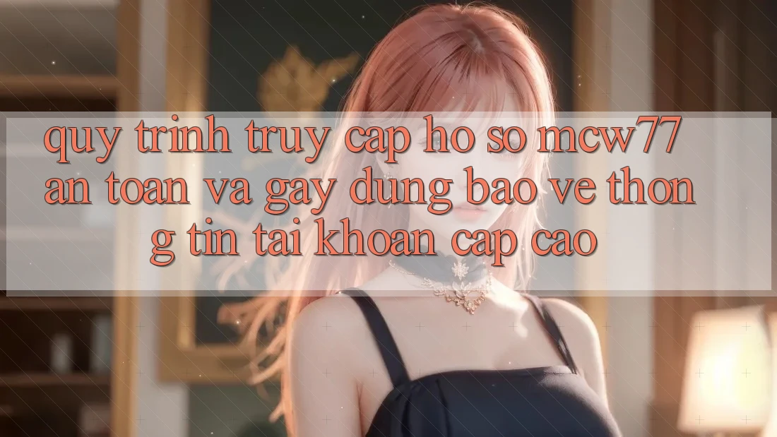 Quy Trình Truy cập hồ sơ MCW77 An Toàn Và Gây dựng Bảo vệ thông tin Tài Khoản Cấp Cao Quy Trình Truy cập hồ sơ MCW77 An Toàn Và Gây dựng Bảo vệ thông tin Tài Khoản Cấp Cao