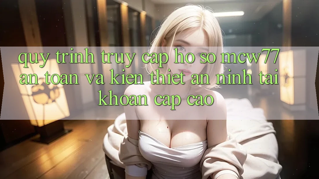 Quy Trình Truy cập hồ sơ MCW77 An Toàn Và Kiến thiết An ninh Tài Khoản Cấp Cao