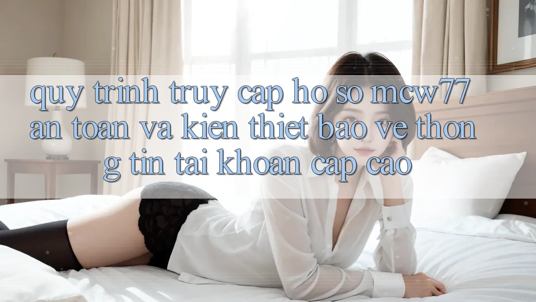 Quy Trình Truy cập hồ sơ MCW77 An Toàn Và Kiến thiết Bảo vệ thông tin Tài Khoản Cấp Cao Quy Trình Truy cập hồ sơ MCW77 An Toàn Và Kiến thiết Bảo vệ thông tin Tài Khoản Cấp Cao