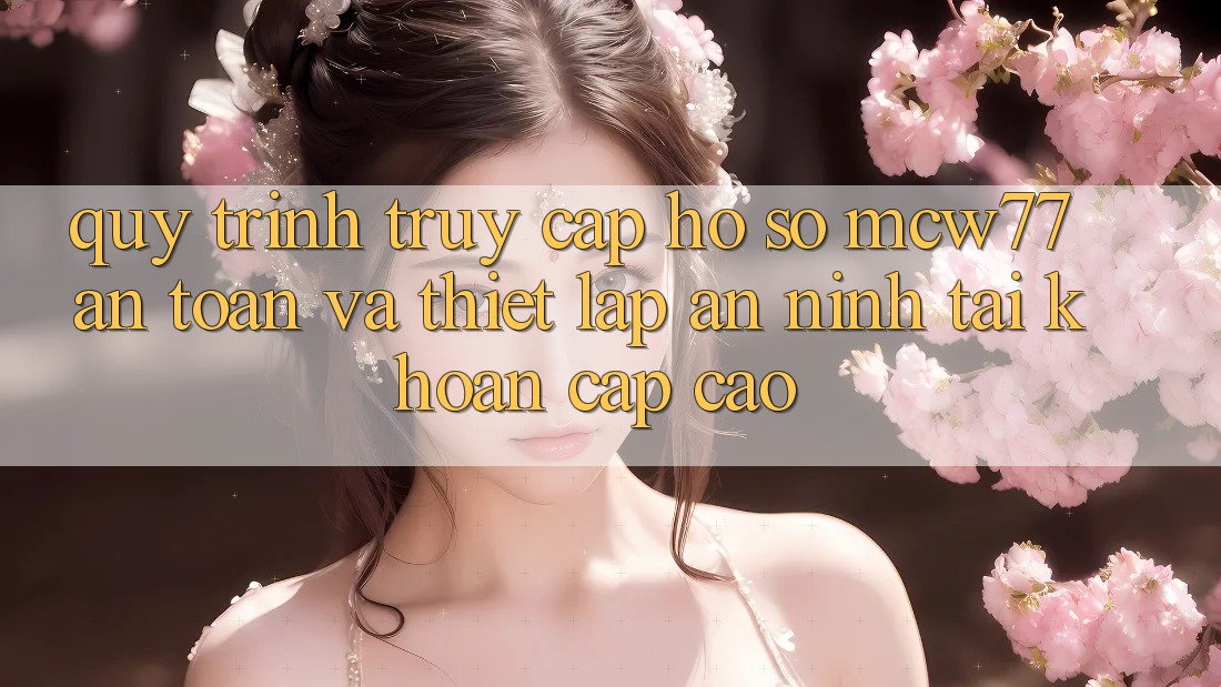 Quy Trình Truy cập hồ sơ MCW77 An Toàn Và Thiết Lập An ninh Tài Khoản Cấp Cao Quy Trình Truy cập hồ sơ MCW77 An Toàn Và Thiết Lập An ninh Tài Khoản Cấp Cao