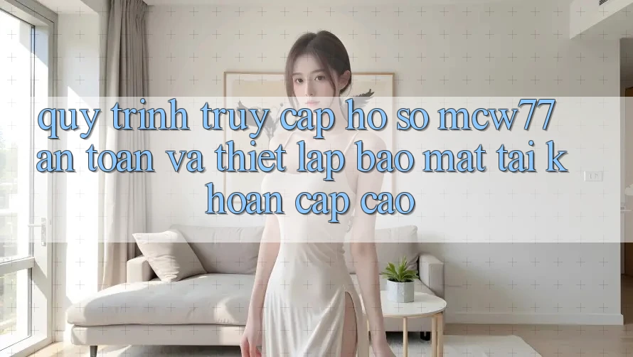 Quy Trình Truy cập hồ sơ MCW77 An toàn Và Thiết Lập Bảo Mật Tài Khoản Cấp Cao Quy Trình Truy cập hồ sơ MCW77 An toàn Và Thiết Lập Bảo Mật Tài Khoản Cấp Cao