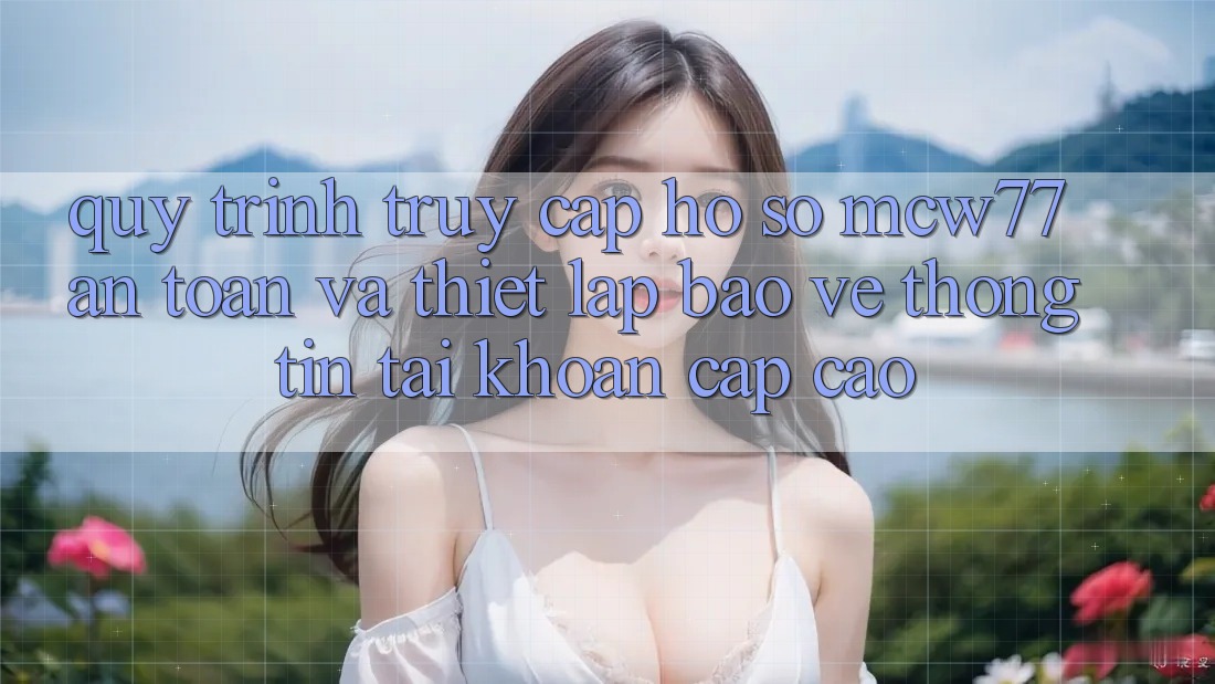 Quy Trình Truy cập hồ sơ MCW77 An Toàn Và Thiết Lập Bảo vệ thông tin Tài Khoản Cấp Cao Quy Trình Truy cập hồ sơ MCW77 An Toàn Và Thiết Lập Bảo vệ thông tin Tài Khoản Cấp Cao
