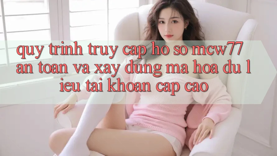 Quy Trình Truy cập hồ sơ MCW77 An Toàn Và Xây dựng Mã hóa dữ liệu Tài Khoản Cấp Cao Quy Trình Truy cập hồ sơ MCW77 An Toàn Và Xây dựng Mã hóa dữ liệu Tài Khoản Cấp Cao