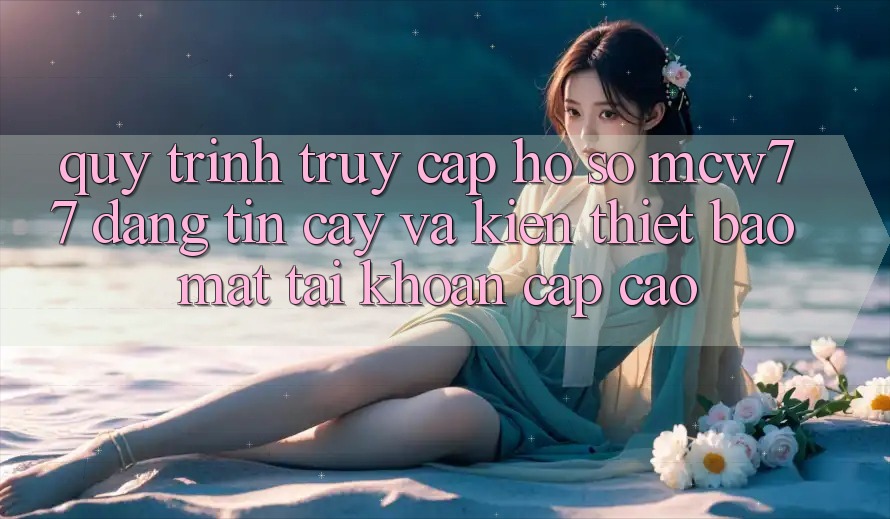 Quy Trình Truy cập hồ sơ MCW77 Đáng tin cậy Và Kiến thiết Bảo Mật Tài Khoản Cấp Cao