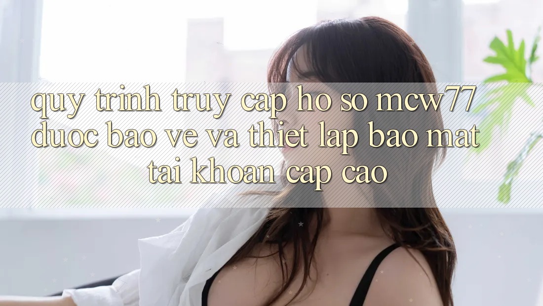 Quy Trình Truy cập hồ sơ MCW77 Được bảo vệ Và Thiết Lập Bảo Mật Tài Khoản Cấp Cao Quy Trình Truy cập hồ sơ MCW77 Được bảo vệ Và Thiết Lập Bảo Mật Tài Khoản Cấp Cao