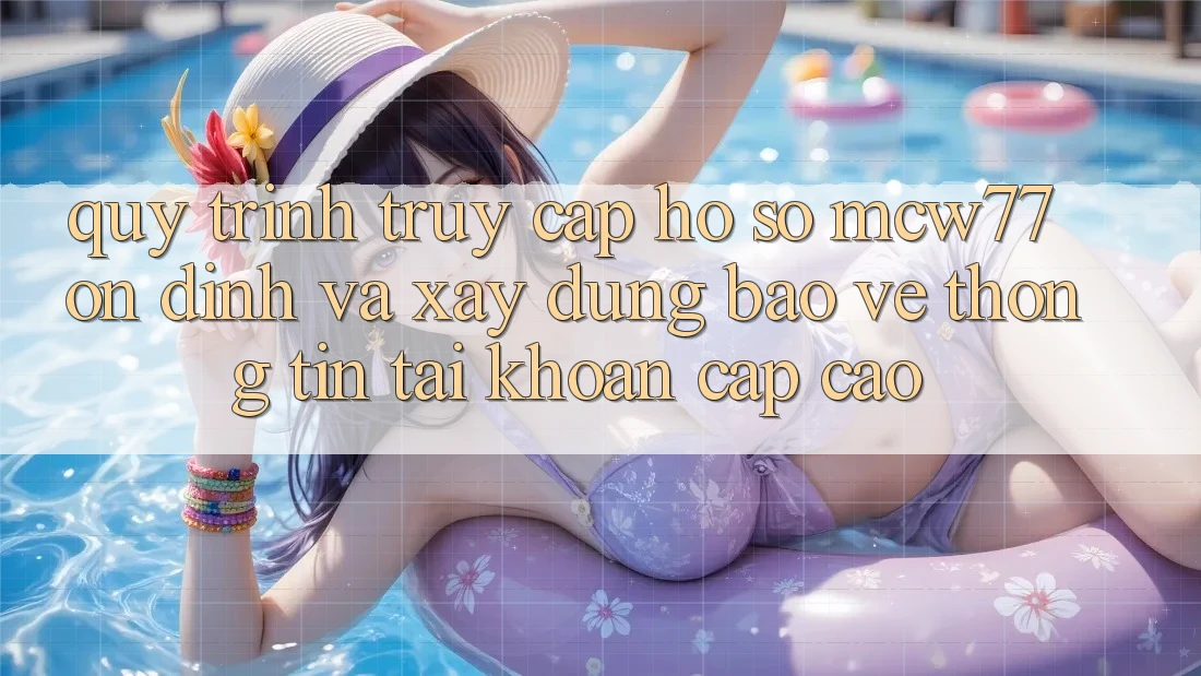 Quy Trình Truy cập hồ sơ MCW77 Ổn định Và Xây dựng Bảo vệ thông tin Tài Khoản Cấp Cao