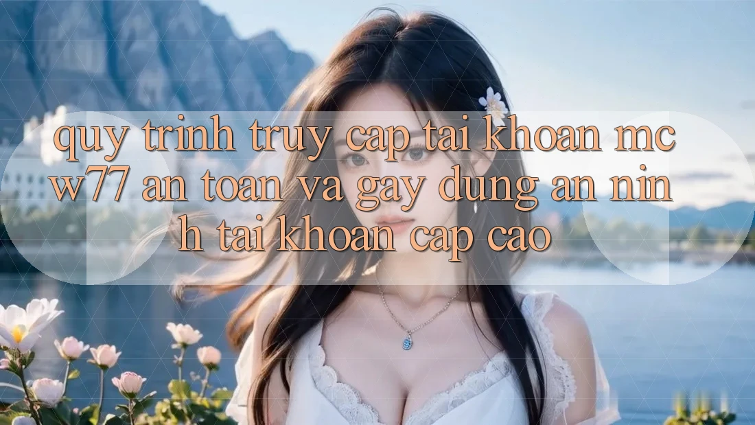 Quy Trình Truy cập tài khoản MCW77 An Toàn Và Gây dựng An ninh Tài Khoản Cấp Cao