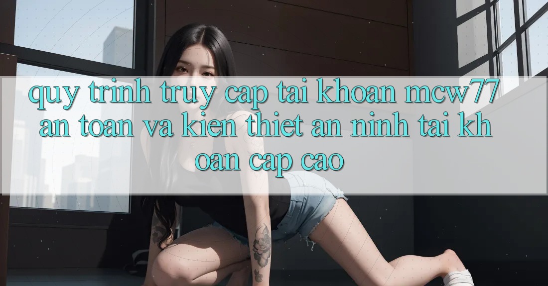 Quy Trình Truy cập tài khoản MCW77 An Toàn Và Kiến thiết An ninh Tài Khoản Cấp Cao