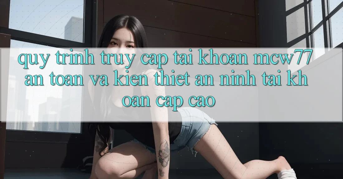 Quy Trình Truy cập tài khoản MCW77 An Toàn Và Kiến thiết An ninh Tài Khoản Cấp Cao Quy Trình Truy cập tài khoản MCW77 An Toàn Và Kiến thiết An ninh Tài Khoản Cấp Cao