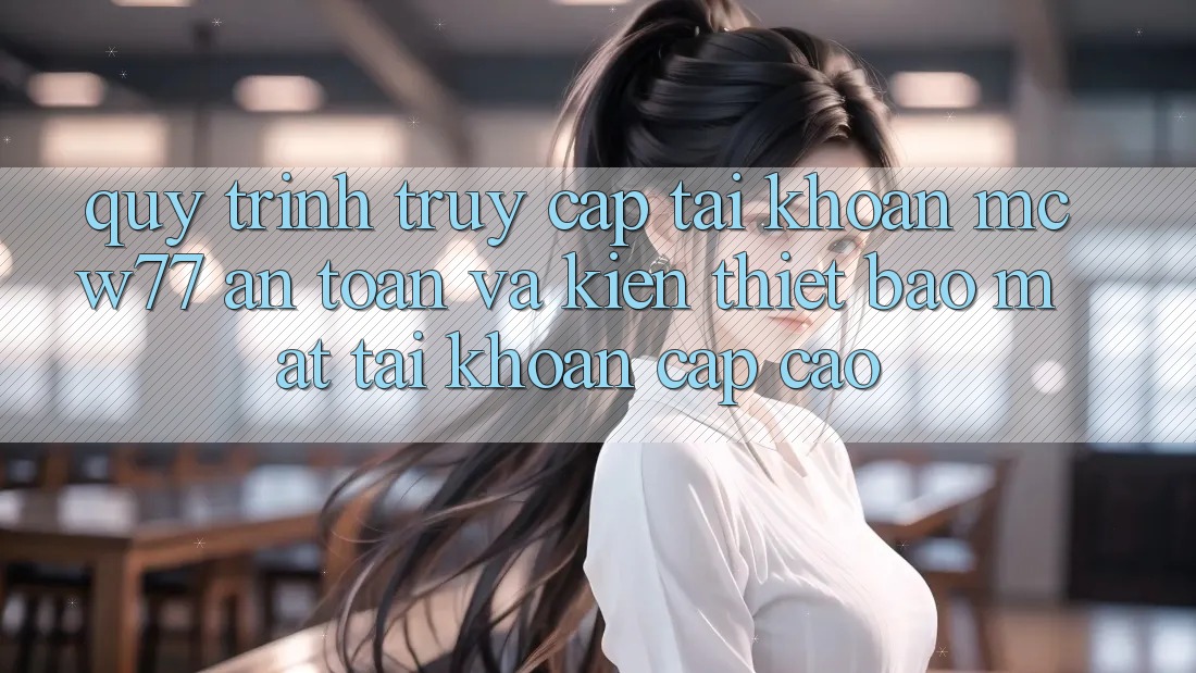 Quy Trình Truy cập tài khoản MCW77 An Toàn Và Kiến thiết Bảo Mật Tài Khoản Cấp Cao