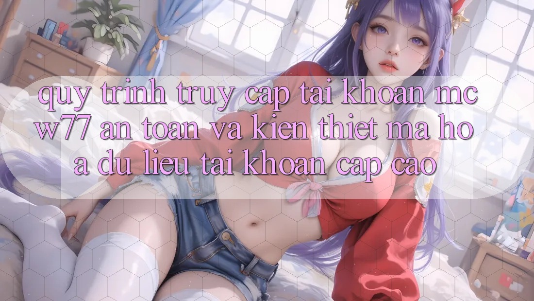Quy Trình Truy cập tài khoản MCW77 An Toàn Và Kiến thiết Mã hóa dữ liệu Tài Khoản Cấp Cao Quy Trình Truy cập tài khoản MCW77 An Toàn Và Kiến thiết Mã hóa dữ liệu Tài Khoản Cấp Cao
