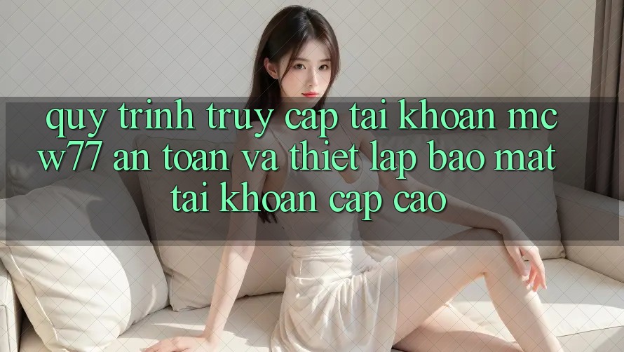 Quy Trình Truy cập tài khoản MCW77 An Toàn Và Thiết lập Bảo Mật Tài Khoản Cấp Cao