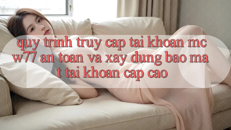 Quy Trình Truy cập tài khoản MCW77 An Toàn Và Xây dựng Bảo Mật Tài Khoản Cấp Cao
