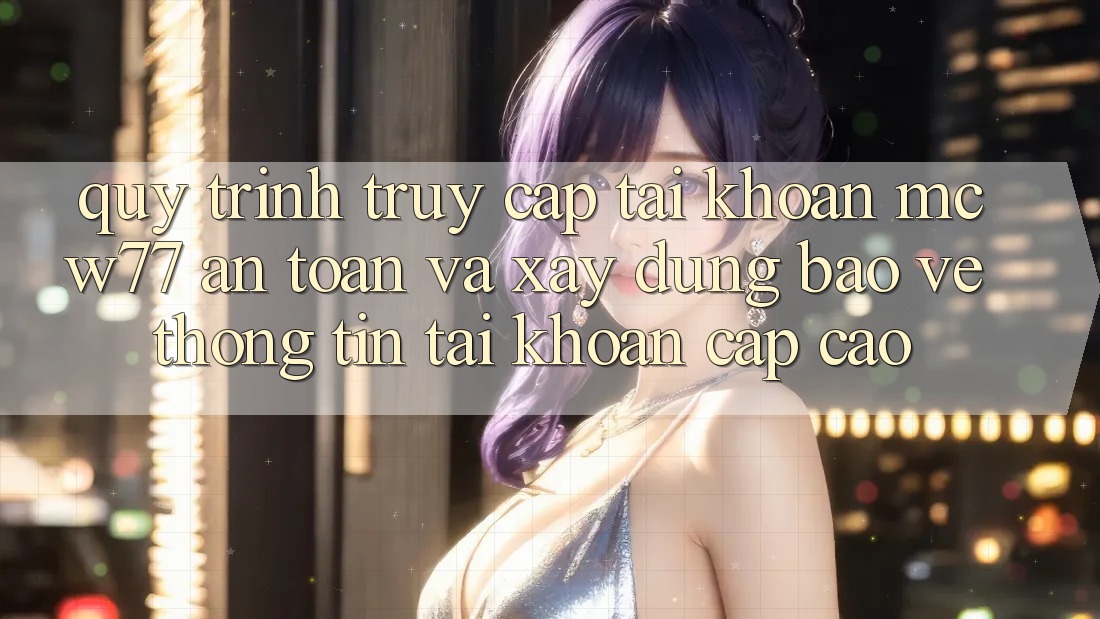 Quy Trình Truy cập tài khoản MCW77 An Toàn Và Xây dựng Bảo vệ thông tin Tài Khoản Cấp Cao Quy Trình Truy cập tài khoản MCW77 An Toàn Và Xây dựng Bảo vệ thông tin Tài Khoản Cấp Cao