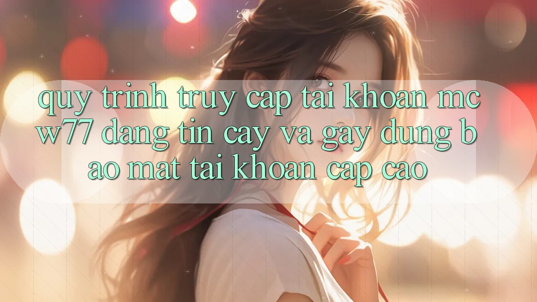Quy Trình Truy cập tài khoản MCW77 Đáng tin cậy Và Gây dựng Bảo Mật Tài Khoản Cấp Cao Quy Trình Truy cập tài khoản MCW77 Đáng tin cậy Và Gây dựng Bảo Mật Tài Khoản Cấp Cao