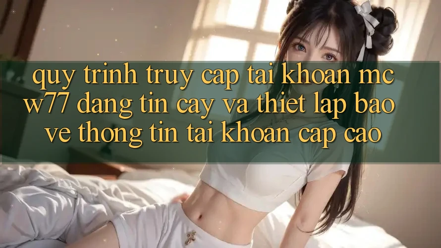 Quy Trình Truy cập tài khoản MCW77 Đáng tin cậy Và Thiết Lập Bảo vệ thông tin Tài Khoản Cấp Cao Quy Trình Truy cập tài khoản MCW77 Đáng tin cậy Và Thiết Lập Bảo vệ thông tin Tài Khoản Cấp Cao