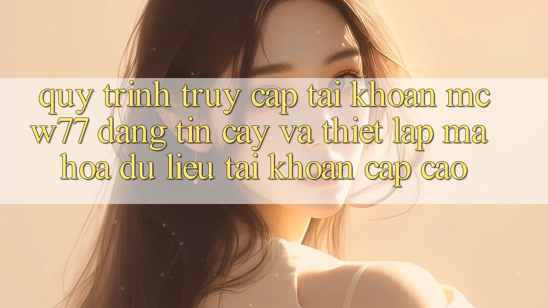Quy Trình Truy cập tài khoản MCW77 Đáng tin cậy Và Thiết Lập Mã hóa dữ liệu Tài Khoản Cấp Cao Quy Trình Truy cập tài khoản MCW77 Đáng tin cậy Và Thiết Lập Mã hóa dữ liệu Tài Khoản Cấp Cao