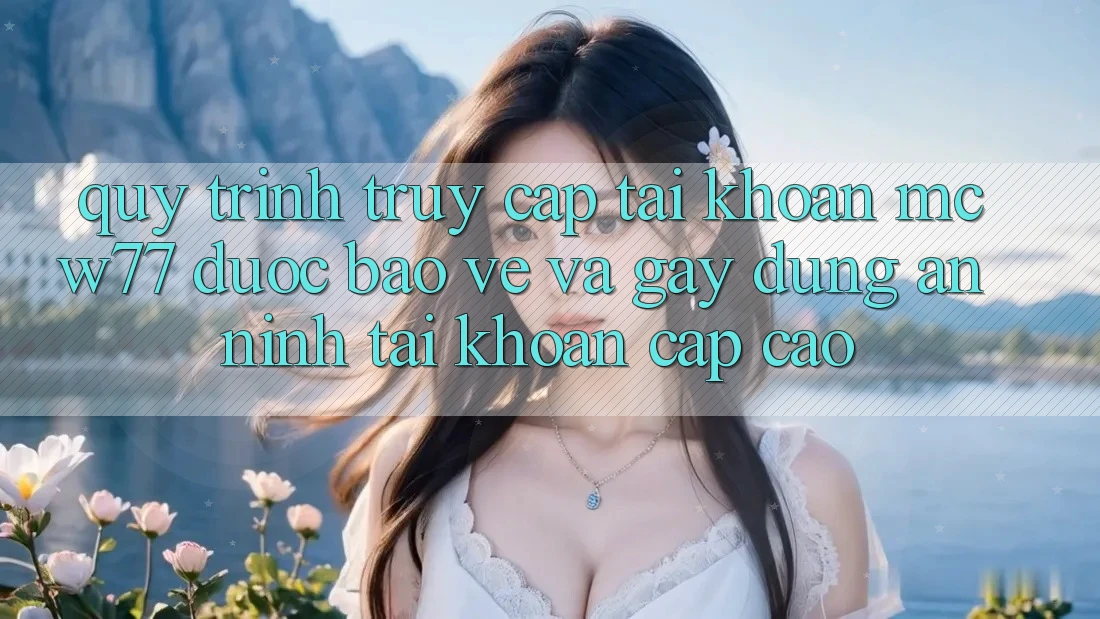 Quy Trình Truy cập tài khoản MCW77 Được bảo vệ Và Gây dựng An ninh Tài Khoản Cấp Cao