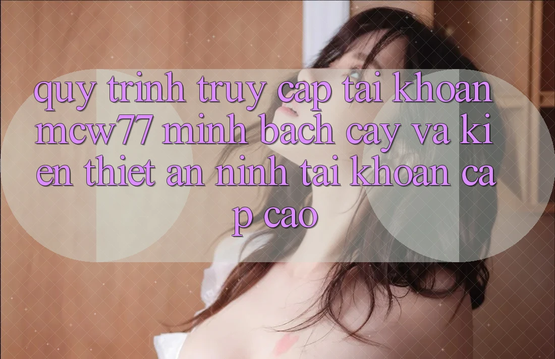 Quy Trình Truy cập tài khoản MCW77 Minh bạch cậy Và Kiến thiết An ninh Tài Khoản Cấp Cao Quy Trình Truy cập tài khoản MCW77 Minh bạch cậy Và Kiến thiết An ninh Tài Khoản Cấp Cao