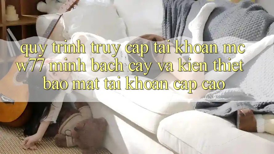 Quy Trình Truy cập tài khoản MCW77 Minh bạch cậy Và Kiến thiết Bảo Mật Tài Khoản Cấp Cao Quy Trình Truy cập tài khoản MCW77 Minh bạch cậy Và Kiến thiết Bảo Mật Tài Khoản Cấp Cao