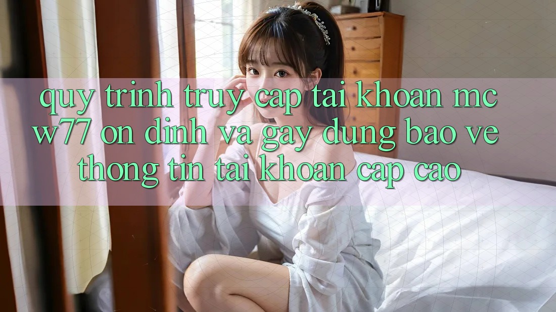 Quy Trình Truy cập tài khoản MCW77 Ổn định Và Gây dựng Bảo vệ thông tin Tài Khoản Cấp Cao