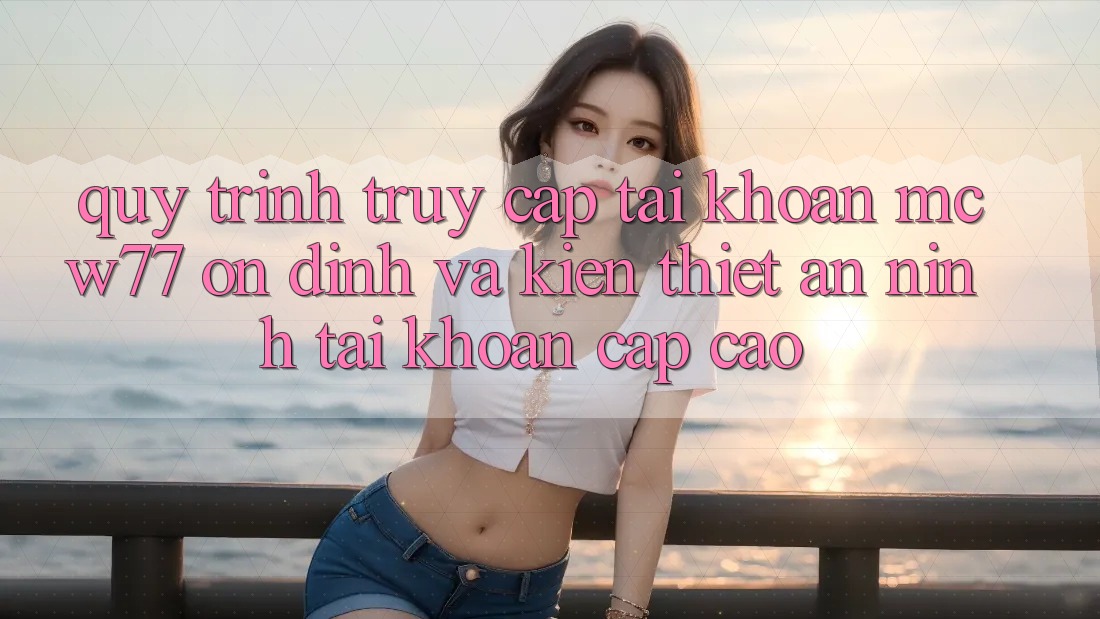 Quy Trình Truy cập tài khoản MCW77 Ổn định Và Kiến thiết An ninh Tài Khoản Cấp Cao