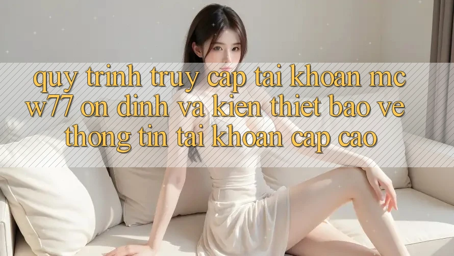 Quy Trình Truy cập tài khoản MCW77 Ổn định Và Kiến thiết Bảo vệ thông tin Tài Khoản Cấp Cao