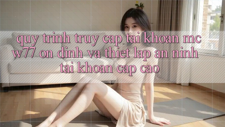 Quy Trình Truy cập tài khoản MCW77 Ổn định Và Thiết Lập An ninh Tài Khoản Cấp Cao Quy Trình Truy cập tài khoản MCW77 Ổn định Và Thiết Lập An ninh Tài Khoản Cấp Cao