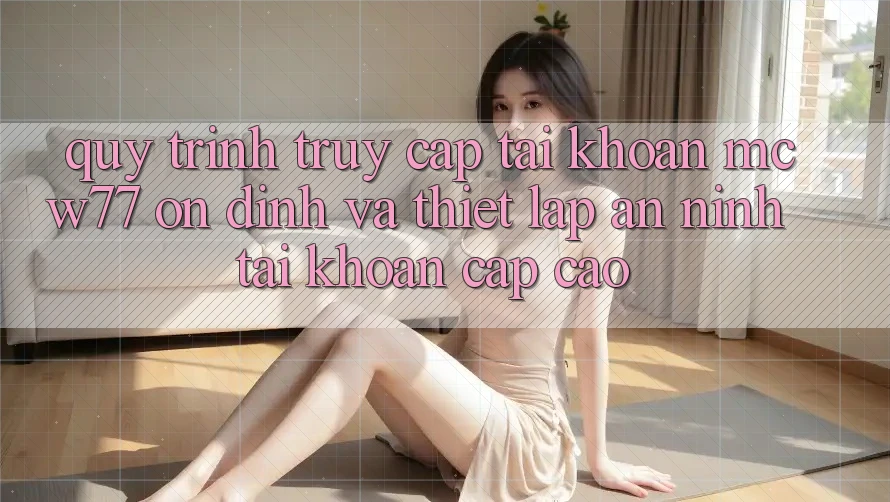 Quy Trình Truy cập tài khoản MCW77 Ổn định Và Thiết Lập An ninh Tài Khoản Cấp Cao Quy Trình Truy cập tài khoản MCW77 Ổn định Và Thiết Lập An ninh Tài Khoản Cấp Cao