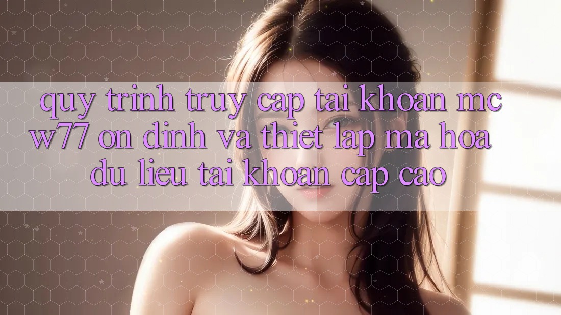 Quy Trình Truy cập tài khoản MCW77 Ổn định Và Thiết Lập Mã hóa dữ liệu Tài Khoản Cấp Cao Quy Trình Truy cập tài khoản MCW77 Ổn định Và Thiết Lập Mã hóa dữ liệu Tài Khoản Cấp Cao