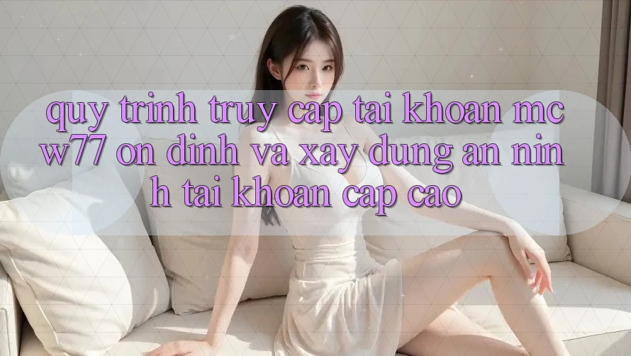 Quy Trình Truy cập tài khoản MCW77 Ổn định Và Xây dựng An ninh Tài Khoản Cấp Cao