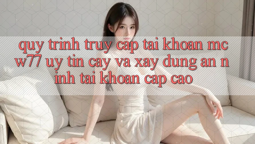 Quy Trình Truy cập tài khoản MCW77 Uy tín cậy Và Xây dựng An ninh Tài Khoản Cấp Cao