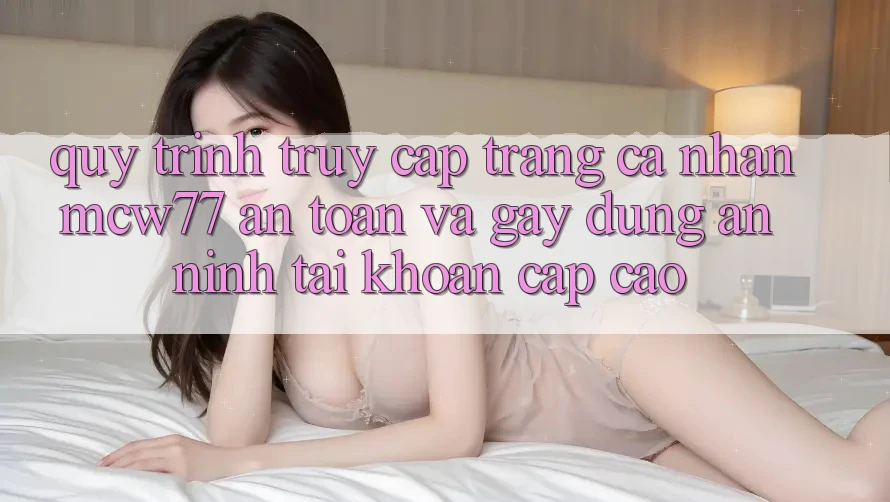 Quy Trình Truy cập trang cá nhân MCW77 An Toàn Và Gây dựng An ninh Tài Khoản Cấp Cao Quy Trình Truy cập trang cá nhân MCW77 An Toàn Và Gây dựng An ninh Tài Khoản Cấp Cao