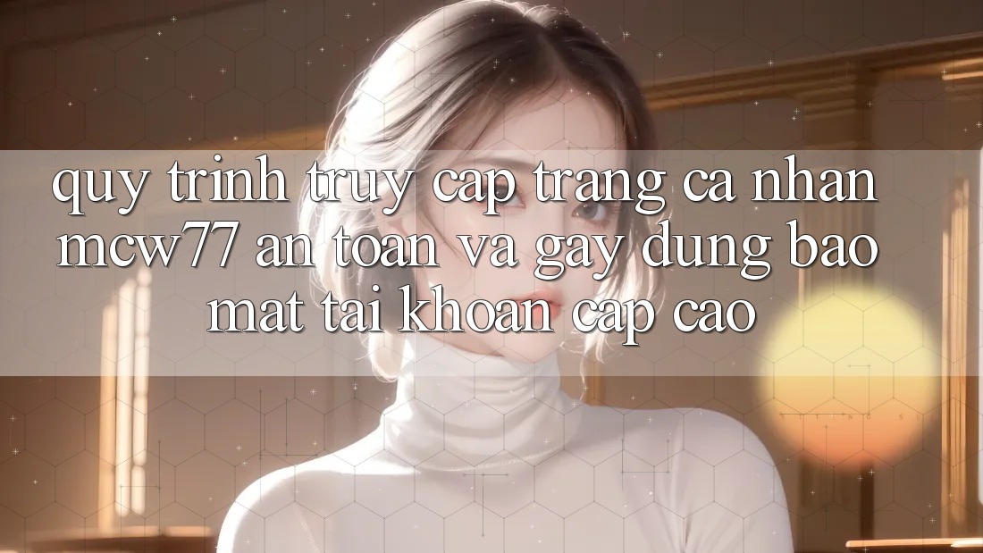 Quy Trình Truy cập trang cá nhân MCW77 An Toàn Và Gây dựng Bảo Mật Tài Khoản Cấp Cao
