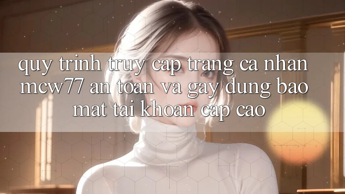 Quy Trình Truy cập trang cá nhân MCW77 An Toàn Và Gây dựng Bảo Mật Tài Khoản Cấp Cao Quy Trình Truy cập trang cá nhân MCW77 An Toàn Và Gây dựng Bảo Mật Tài Khoản Cấp Cao