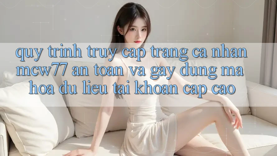 Quy Trình Truy cập trang cá nhân MCW77 An Toàn Và Gây dựng Mã hóa dữ liệu Tài Khoản Cấp Cao Quy Trình Truy cập trang cá nhân MCW77 An Toàn Và Gây dựng Mã hóa dữ liệu Tài Khoản Cấp Cao