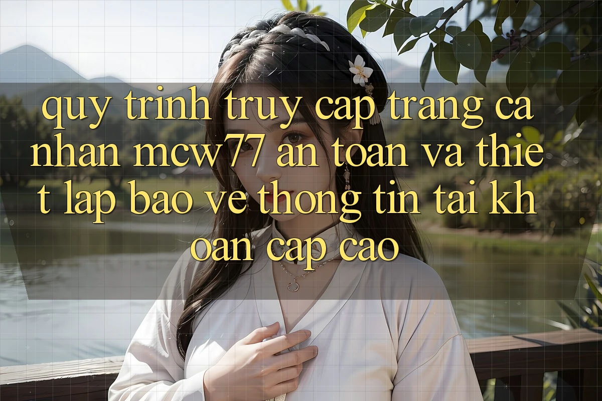 Quy Trình Truy cập trang cá nhân MCW77 An toàn Và Thiết Lập Bảo vệ thông tin Tài Khoản Cấp Cao