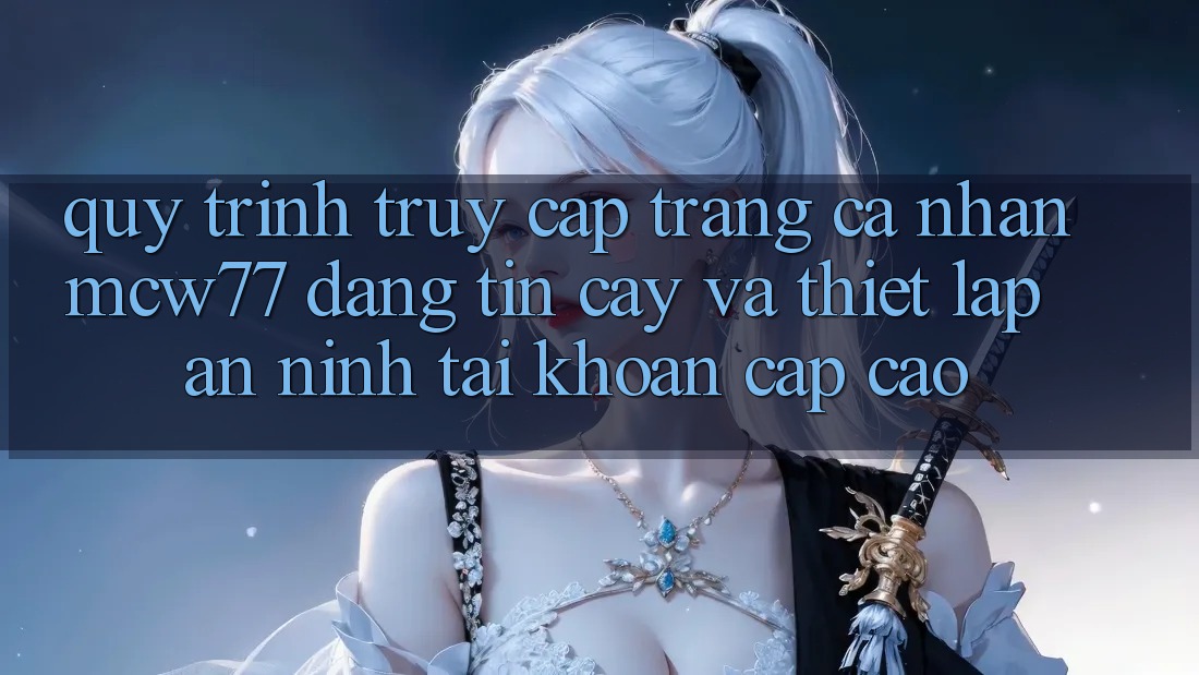 Quy Trình Truy cập trang cá nhân MCW77 Đáng tin cậy Và Thiết lập An ninh Tài Khoản Cấp Cao Quy Trình Truy cập trang cá nhân MCW77 Đáng tin cậy Và Thiết lập An ninh Tài Khoản Cấp Cao