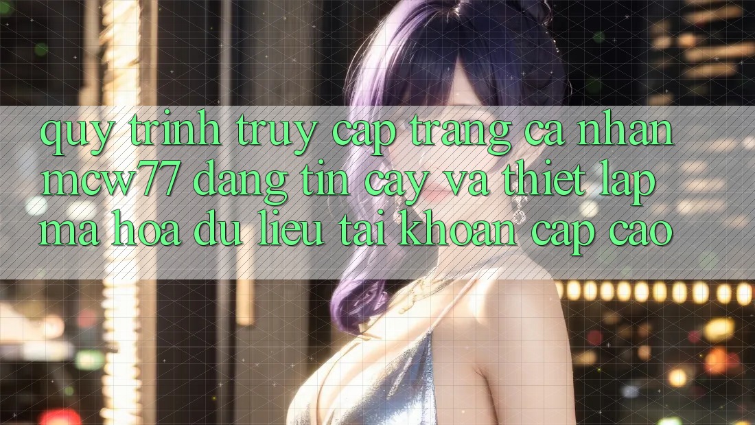Quy Trình Truy cập trang cá nhân MCW77 Đáng tin cậy Và Thiết Lập Mã hóa dữ liệu Tài Khoản Cấp Cao