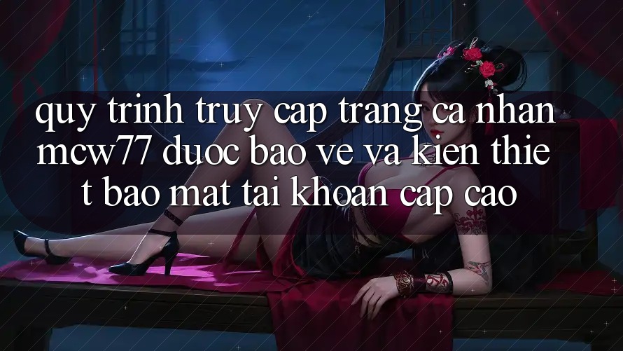 Quy Trình Truy cập trang cá nhân MCW77 Được bảo vệ Và Kiến thiết Bảo Mật Tài Khoản Cấp Cao